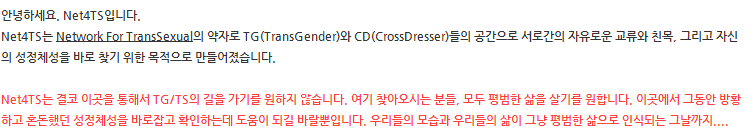 안녕하세요. Net4TS입니다.
Net4TS는 Network For TransSexual의 약자로 TG(Trans Gender)와 CD(Cross Dresser)들의 공간으로 서로간의 자유로운 교류와 친목, 그리고 자신의 성정체성을 바로 찾기 위한 목적으로 만들어졌습니다. 

Net4TS는 결코 이곳을 통해서 TG/TS의 길을 가기를 원하지 않습니다. 여기 찾아오시는 분들, 모두 평범한 삶을 살기를 원합니다. 이곳에서 그동안 방황하고 혼돈했던 성정체성을 바로잡고 확인하는데 도움이 되길 바랄뿐입니다. 우리들의 모습과 우리들의 삶이 그냥 평범한 삶으로 인식되는 그날까지....